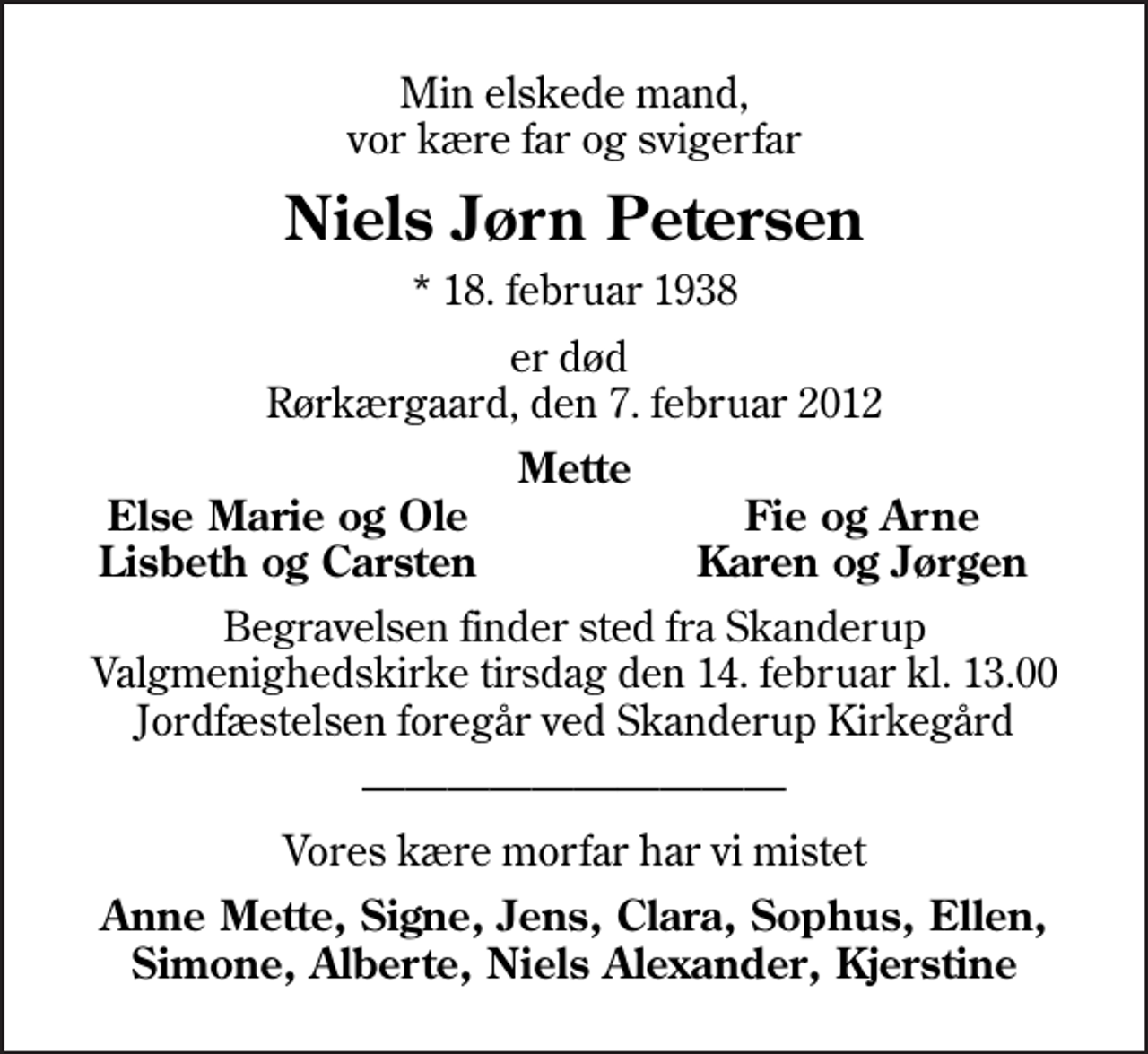 <p>Min elskede mand, vor kære far og svigerfar<br />Niels Jørn Petersen<br />* 18. februar 1938<br />er død Rørkærgaard, den 7. februar 2012<br />Mette<br />Else Marie og Ole<br />Fie og Arne<br />Lisbeth og Carsten<br />Karen og Jørgen<br />Begravelsen finder sted fra Skanderup Valgmenighedskirke tirsdag den 14. februar kl. 13.00 Jordfæstelsen foregår ved Skanderup Kirkegård<br />Vores kære morfar har vi mistet<br />Anne Mette, Signe, Jens, Clara, Sophus, Ellen, Simone, Alberte, Niels Alexander, Kjerstine</p>