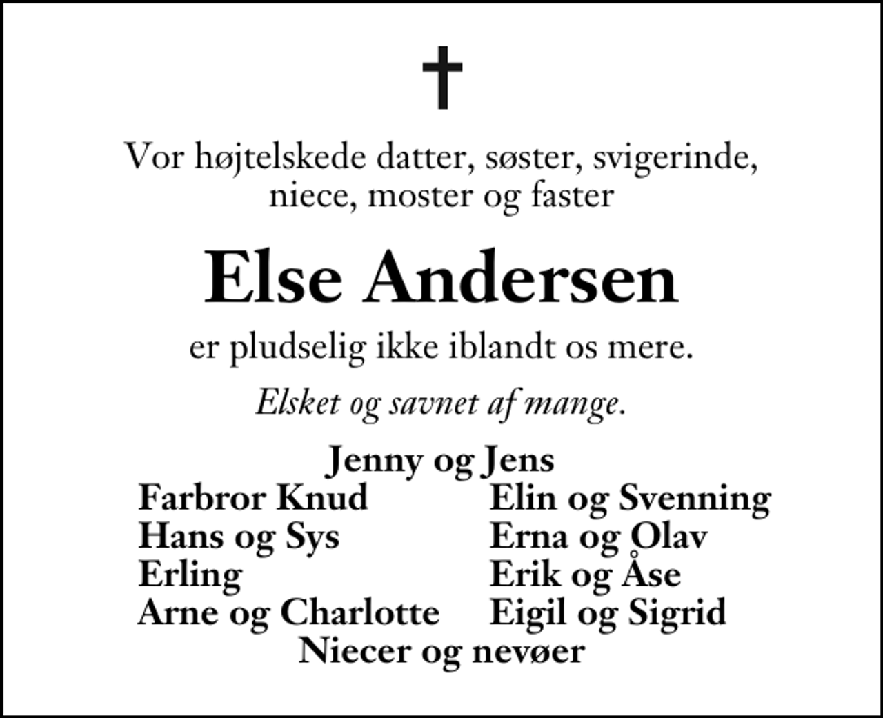 <p>Vor højtelskede datter, søster, svigerinde, niece, moster og faster<br />Else Andersen<br />er pludselig ikke iblandt os mere.<br />Elsket og savnet af mange.<br />Jenny og Jens<br />Farbror Knud<br />Elin og Svenning<br />Hans og Sys<br />Erna og Olav<br />Erling<br />Erik og Åse<br />Arne og Charlotte<br />Eigil og Sigrid</p>