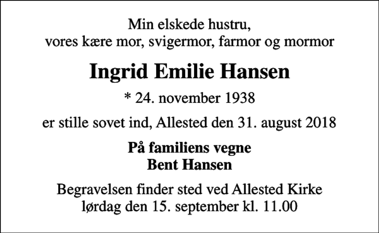 <p>Min elskede hustru, vores kære mor, svigermor, farmor og mormor<br />Ingrid Emilie Hansen<br />* 24. november 1938<br />er stille sovet ind, Allested den 31. august 2018<br />På familiens vegne Bent Hansen<br />Begravelsen finder sted ved Allested Kirke lørdag den 15. september kl. 11.00</p>