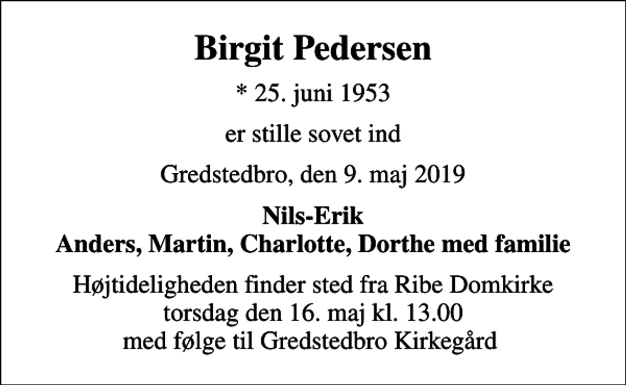 <p>Birgit Pedersen<br />* 25. juni 1953<br />er stille sovet ind<br />Gredstedbro, den 9. maj 2019<br />Nils-Erik Anders, Martin, Charlotte, Dorthe med familie<br />Højtideligheden finder sted fra Ribe Domkirke torsdag den 16. maj kl. 13.00 med følge til Gredstedbro Kirkegård</p>