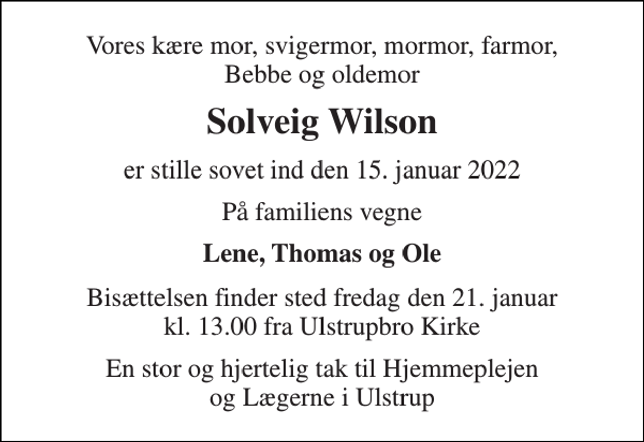 <p>Vores kære mor, svigermor, mormor, farmor, Bebbe og oldemor<br />Solveig Wilson<br />er stille sovet ind den 15. januar 2022<br />På familiens vegne<br />Lene, Thomas og Ole<br />Bisættelsen​ finder sted fredag den 21. januar​ kl. 13.00 fra Ulstrupbro Kirke<br />En stor og hjertelig tak til Hjemmeplejen og Lægerne i Ulstrup</p>
