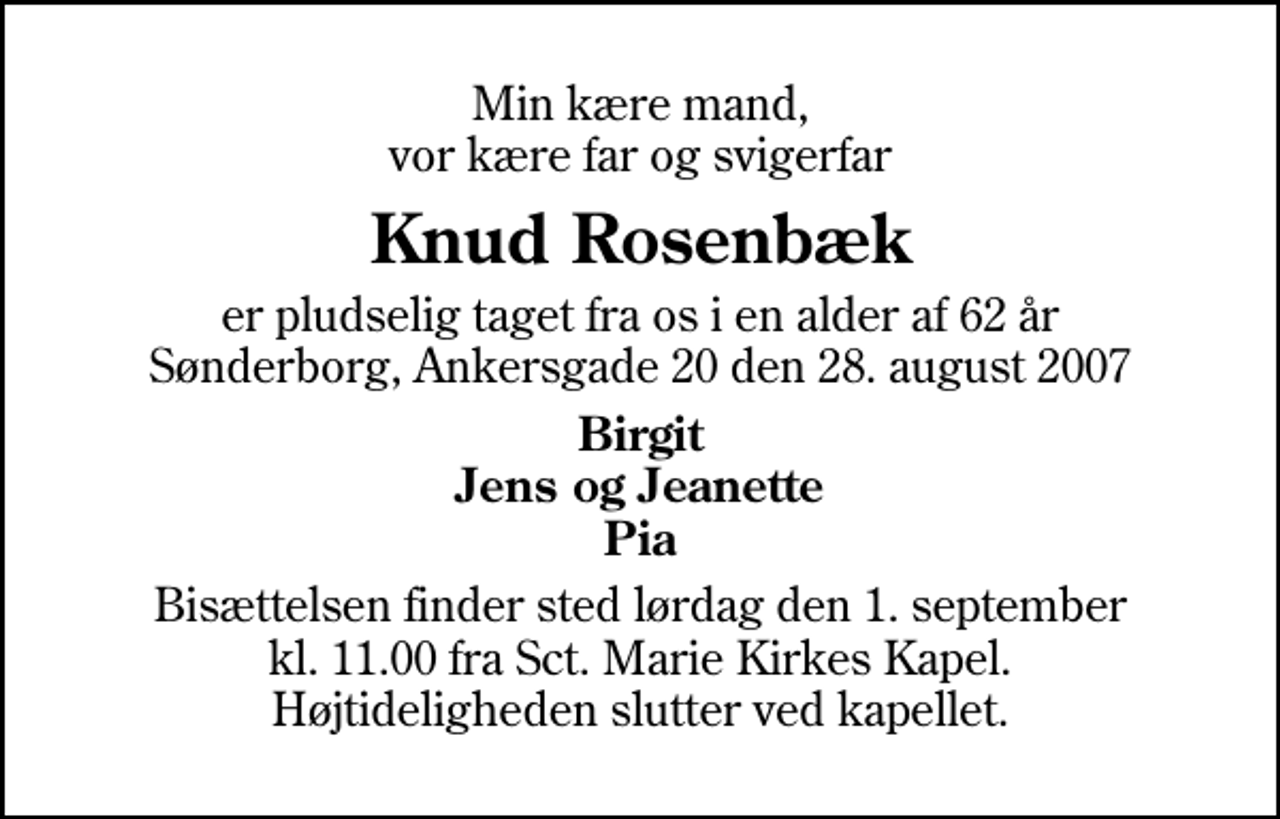<p>Min kære mand, vor kære far og svigerfar<br />Knud Rosenbæk<br />er pludselig taget fra os i en alder af 62 år Sønderborg, Ankersgade 20 den 28. august 2007<br />Birgit Jens og Jeanette Pia<br />Bisættelsen finder sted lørdag den 1. september kl. 11.00 fra Sankt Marie Kirkes Kapel Højtideligheden slutter ved kapellet.</p>