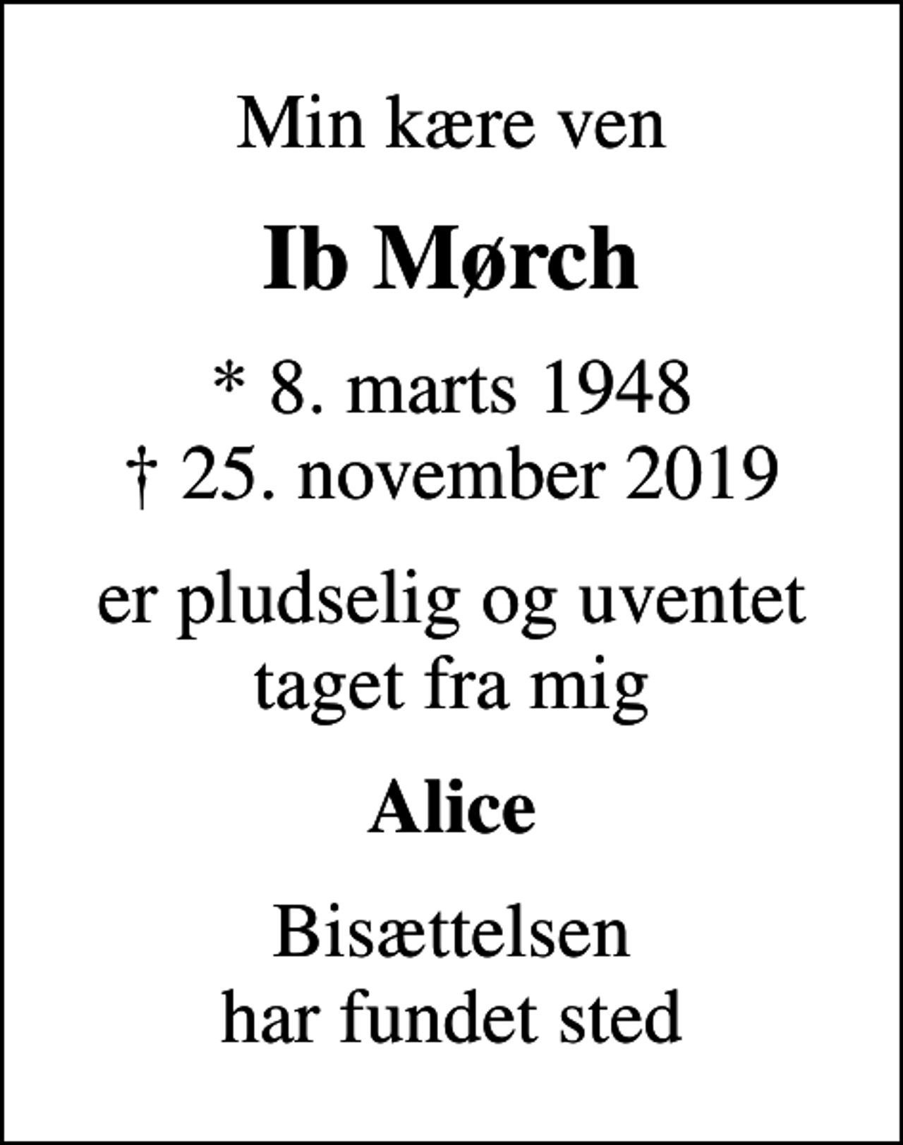 <p>Min kære ven<br />Ib Mørch<br />* 8. marts 1948<br />✝ 25. november 2019<br />er pludselig og uventet taget fra mig<br />Alice<br />Bisættelsen har fundet sted</p>