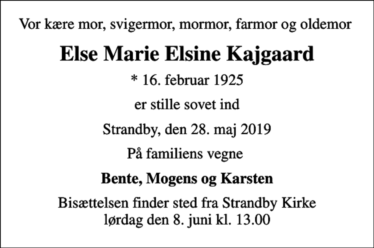 <p>Vor kære mor, svigermor, mormor, farmor og oldemor<br />Else Marie Elsine Kajgaard<br />* 16. februar 1925<br />er stille sovet ind<br />Strandby, den 28. maj 2019<br />På familiens vegne<br />Bente, Mogens og Karsten<br />Bisættelsen finder sted fra Strandby Kirke lørdag den 8. juni kl. 13.00</p>