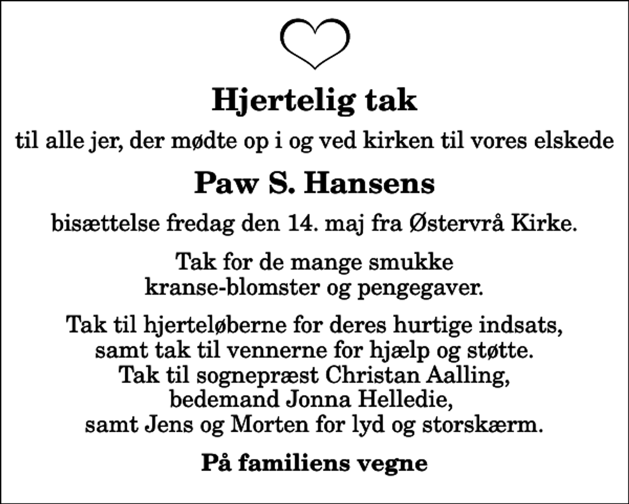 <p>Hjertelig tak<br />til alle jer, der mødte op i og ved kirken til vores elskede<br />Paw S. Hansens<br />bisættelse fredag den 14. maj fra Østervrå Kirke.<br />Tak for de mange smukke kranse-blomster og pengegaver.<br />Tak til hjerteløberne for deres hurtige indsats, samt tak til vennerne for hjælp og støtte. Tak til sognepræst Christan Aalling, bedemand Jonna Helledie, samt Jens og Morten for lyd og storskærm.<br />På familiens vegne</p>