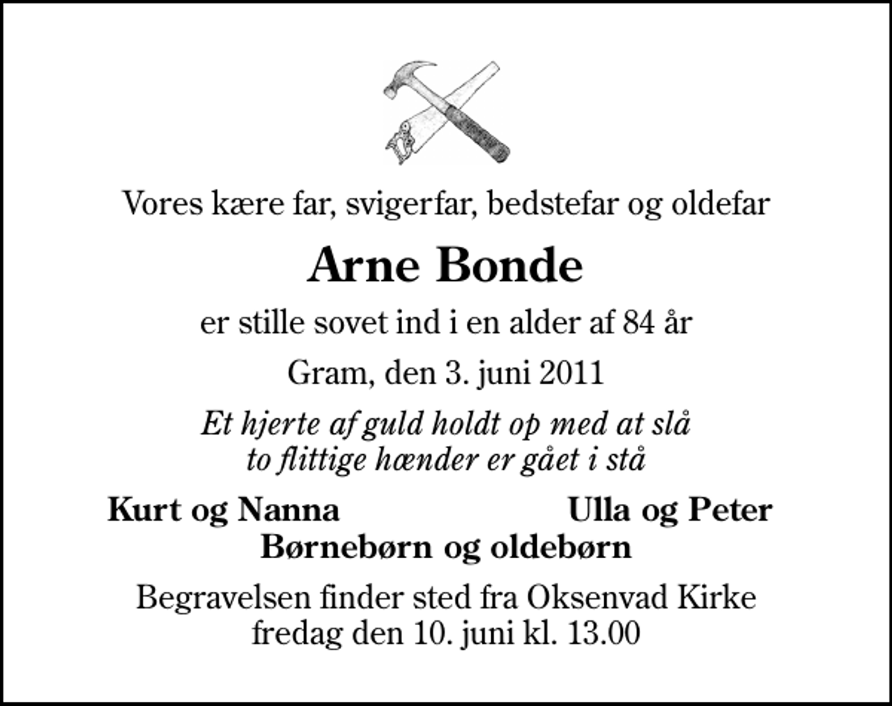 <p>Vores kære far, svigerfar, bedstefar og oldefar<br />Arne Bonde<br />er stille sovet ind i en alder af 84 år<br />Gram, den 3. juni 2011<br />Et hjerte af guld holdt op med at slå to flittige hænder er gået i stå<br />Kurt og Nanna<br />Ulla og Peter<br />Begravelsen finder sted fra Oksenvad Kirke fredag den 10. juni kl. 13.00</p>
