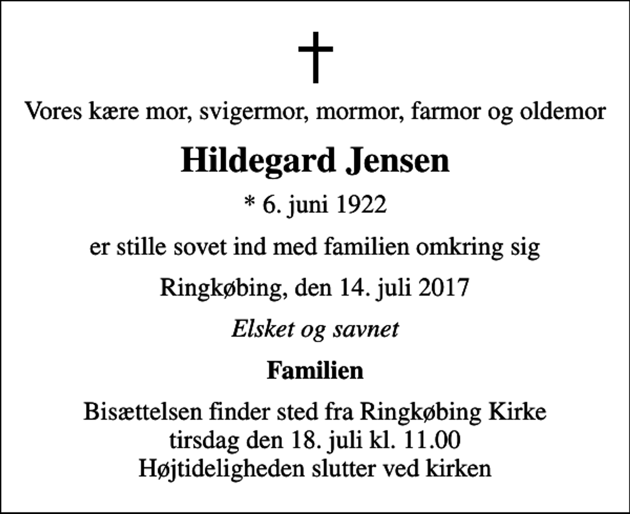 <p>Vores kære mor, svigermor, mormor, farmor og oldemor<br />Hildegard Jensen<br />* 6. juni 1922<br />er stille sovet ind med familien omkring sig<br />Ringkøbing, den 14. juli 2017<br />Elsket og savnet<br />Familien<br />Bisættelsen finder sted fra Ringkøbing Kirke tirsdag den 18. juli kl. 11.00 Højtideligheden slutter ved kirken</p>