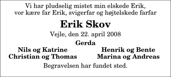 <p>Vi har pludselig mistet min elskede Erik, vor kære far Erik, svigerfar og højtelskede farfar<br />Erik Skov<br />Vejle, den 22. april 2008<br />Gerda<br />Nils og Katrine<br />Henrik og Bente<br />Christian og Thomas<br />Marina og Andreas<br />Begravelsen har fundet sted.</p>