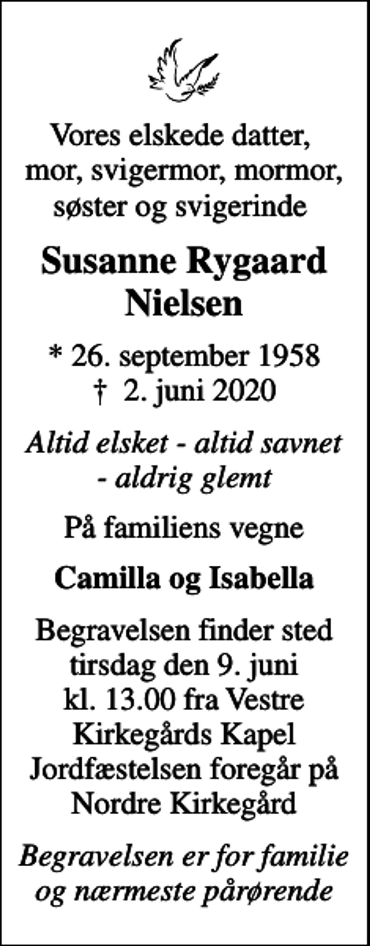 <p>Vores elskede datter, mor, svigermor, mormor, søster og svigerinde<br />Susanne Rygaard Nielsen<br />* 26. september 1958<br />✝ 2. juni 2020<br />Altid elsket - altid savnet - aldrig glemt<br />På familiens vegne<br />Camilla og Isabella<br />Begravelsen finder sted tirsdag den 9. juni kl. 13.00 fra Vestre Kirkegårds Kapel Jordfæstelsen foregår på Nordre Kirkegård<br />Begravelsen er for familie og nærmeste pårørende</p>