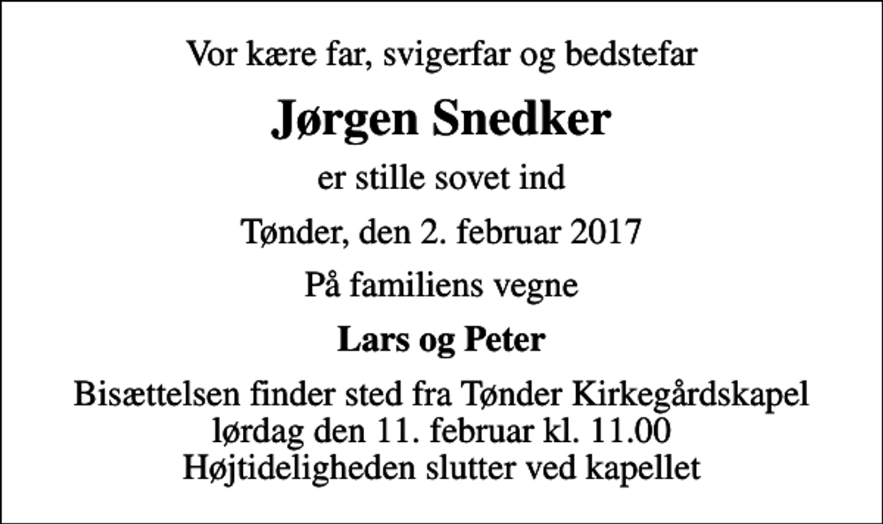 <p>Vor kære far, svigerfar og bedstefar<br />Jørgen Snedker<br />er stille sovet ind<br />Tønder, den 2. februar 2017<br />På familiens vegne<br />Lars og Peter<br />Bisættelsen finder sted fra Tønder Kirkegårdskapel lørdag den 11. februar kl. 11.00 Højtideligheden slutter ved kapellet</p>
