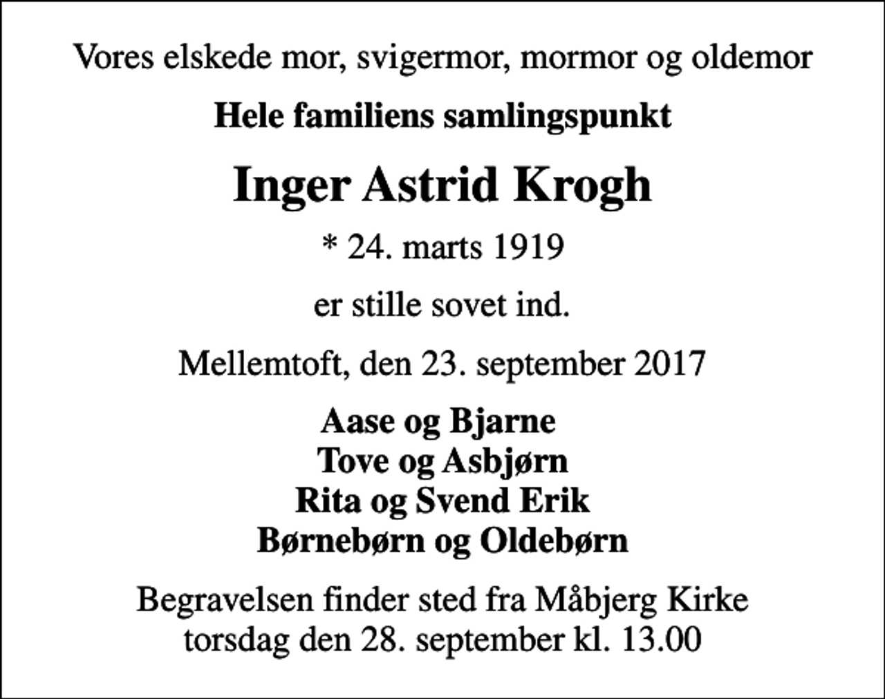 <p>Vores elskede mor, svigermor, mormor og oldemor<br />Hele familiens samlingspunkt<br />Inger Astrid Krogh<br />* 24. marts 1919<br />er stille sovet ind.<br />Mellemtoft, den 23. september 2017<br />Aase og Bjarne Tove og Asbjørn Rita og Svend Erik Børnebørn og Oldebørn<br />Begravelsen finder sted fra Måbjerg Kirke torsdag den 28. september kl. 13.00</p>