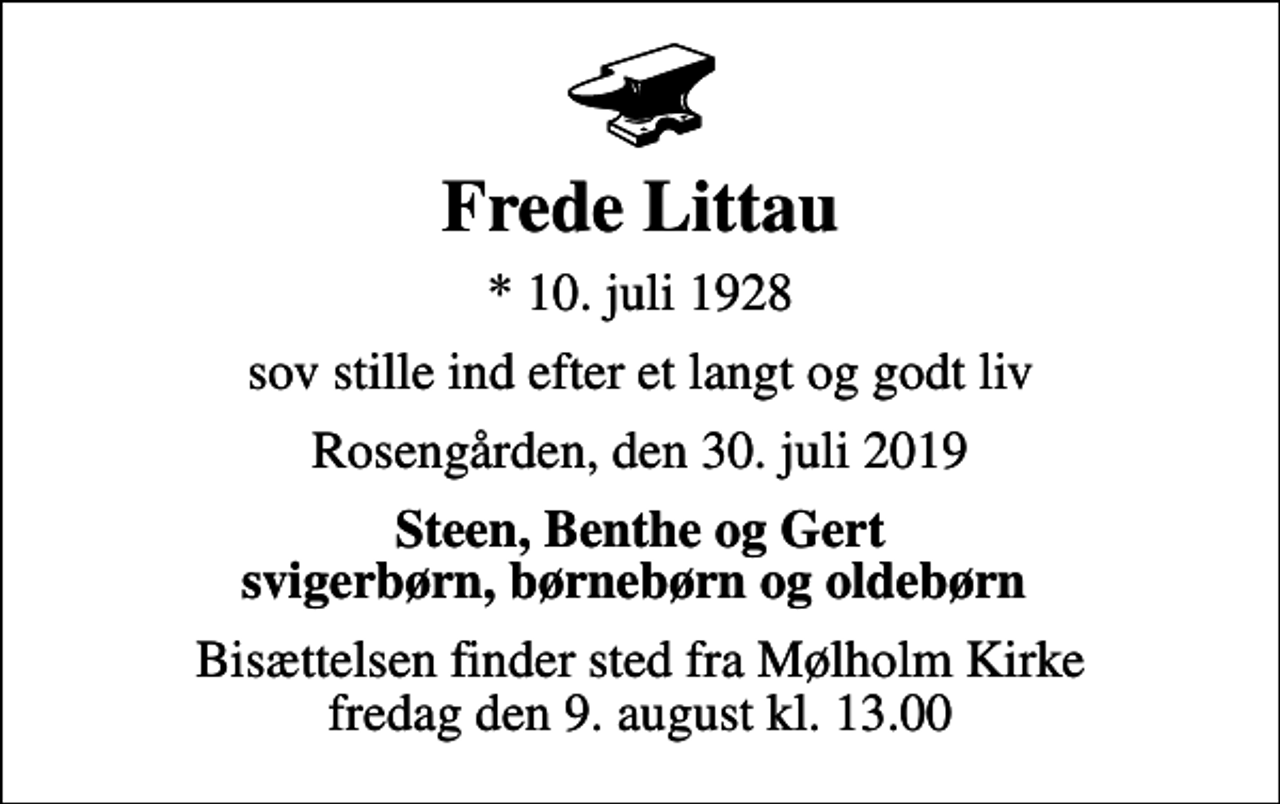 <p>Frede Littau<br />* 10. juli 1928<br />sov stille ind efter et langt og godt liv<br />Rosengården, den 30. juli 2019<br />Steen, Benthe og Gert svigerbørn, børnebørn og oldebørn<br />Bisættelsen finder sted fra Mølholm Kirke fredag den 9. august kl. 13.00</p>