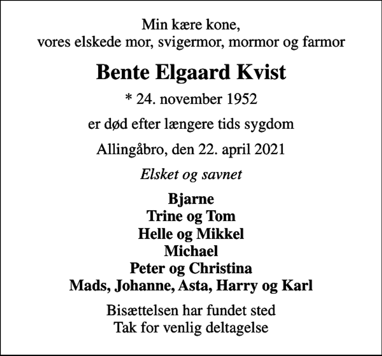 <p>Min kære kone, vores elskede mor, svigermor, mormor og farmor<br />Bente Elgaard Kvist<br />* 24. november 1952<br />er død efter længere tids sygdom<br />Allingåbro, den 22. april 2021<br />Elsket og savnet<br />Bjarne Trine og Tom Helle og Mikkel Michael Peter og Christina Mads, Johanne, Asta, Harry og Karl<br />Bisættelsen har fundet sted Tak for venlig deltagelse</p>