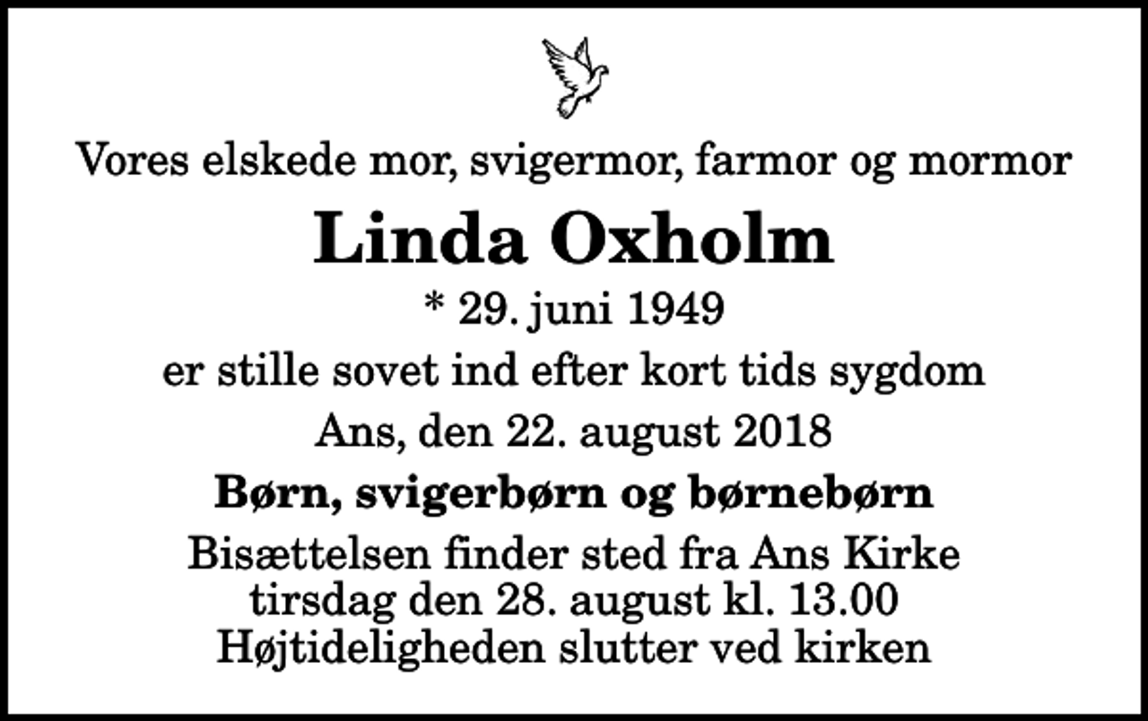 <p>Vores elskede mor, svigermor, farmor og mormor<br />Linda Oxholm<br />* 29. juni 1949<br />er stille sovet ind efter kort tids sygdom<br />Ans, den 22. august 2018<br />Børn, svigerbørn og børnebørn<br />Bisættelsen finder sted fra Ans Kirke tirsdag den 28. august kl. 13.00 Højtideligheden slutter ved kirken</p>