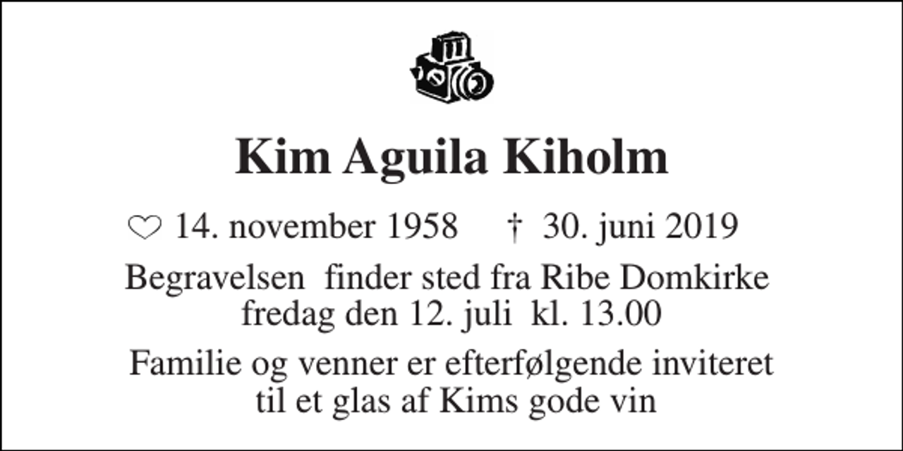 <p>Kim Aguila Kiholm<br />14. november 1958​ †​ 30. juni 2019<br />Begravelsen​ finder sted fra Ribe Domkirke​ fredag den 12. juli​ kl. 13.00<br />Familie og venner er efterfølgende inviteret til et glas af Kims gode vin</p>