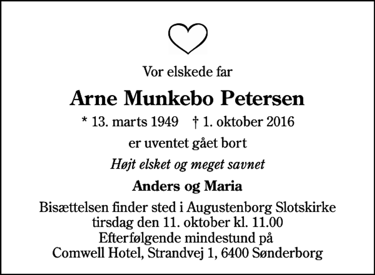 <p>Vor elskede far<br />Arne Munkebo Petersen<br />* 13. marts 1949 ✝ 1. oktober 2016<br />er uventet gået bort<br />Højt elsket og meget savnet<br />Anders og Maria<br />Bisættelsen finder sted i Augustenborg Slotskirke tirsdag den 11. oktober kl. 11.00 Efterfølgende mindestund på Comwell Hotel, Strandvej 1, 6400 Sønderborg</p>