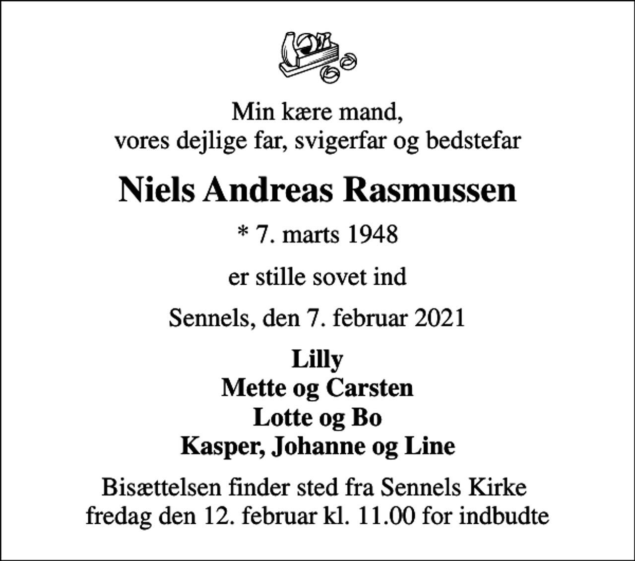 <p>Min kære mand, vores dejlige far, svigerfar og bedstefar<br />Niels Andreas Rasmussen<br />* 7. marts 1948<br />er stille sovet ind<br />Sennels, den 7. februar 2021<br />Lilly Mette og Carsten Lotte og Bo Kasper, Johanne og Line<br />Bisættelsen finder sted fra Sennels Kirke fredag den 12. februar kl. 11.00 for indbudte</p>