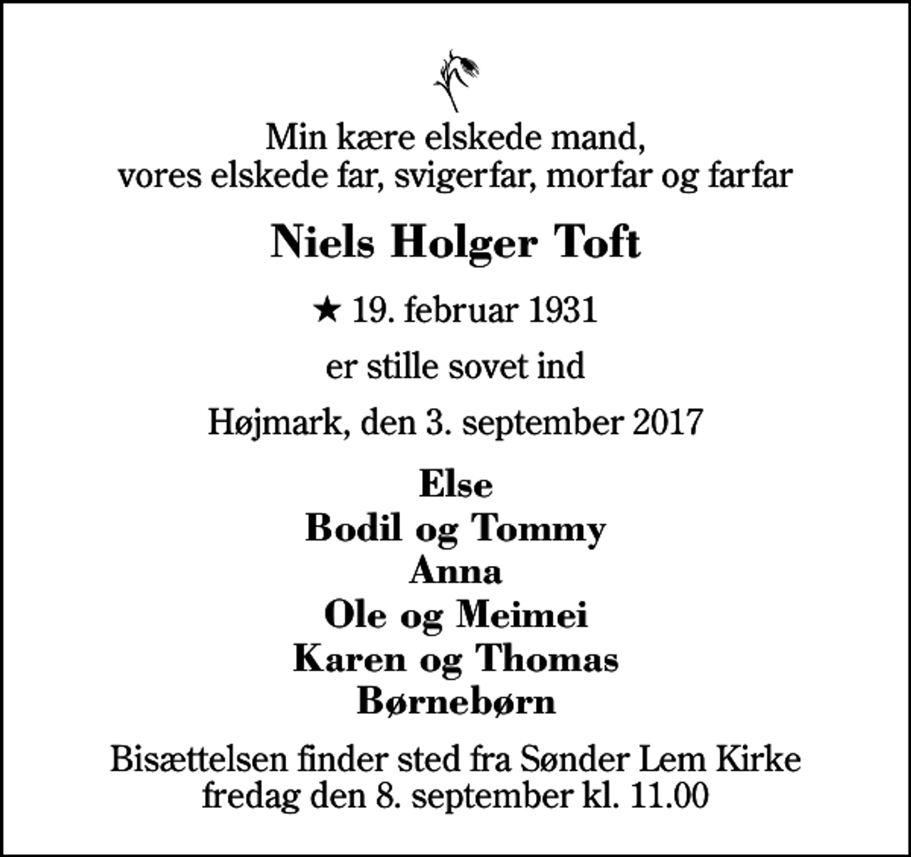 <p>Min kære elskede mand, vores elskede far, svigerfar, morfar og farfar<br />Niels Holger Toft<br />* 19. februar 1931<br />er stille sovet ind<br />Højmark, den 3. september 2017<br />Else Bodil og Tommy Anna Ole og Meimei Karen og Thomas Børnebørn<br />Bisættelsen finder sted fra Sønder Lem Kirke fredag den 8. september kl. 11.00</p>
