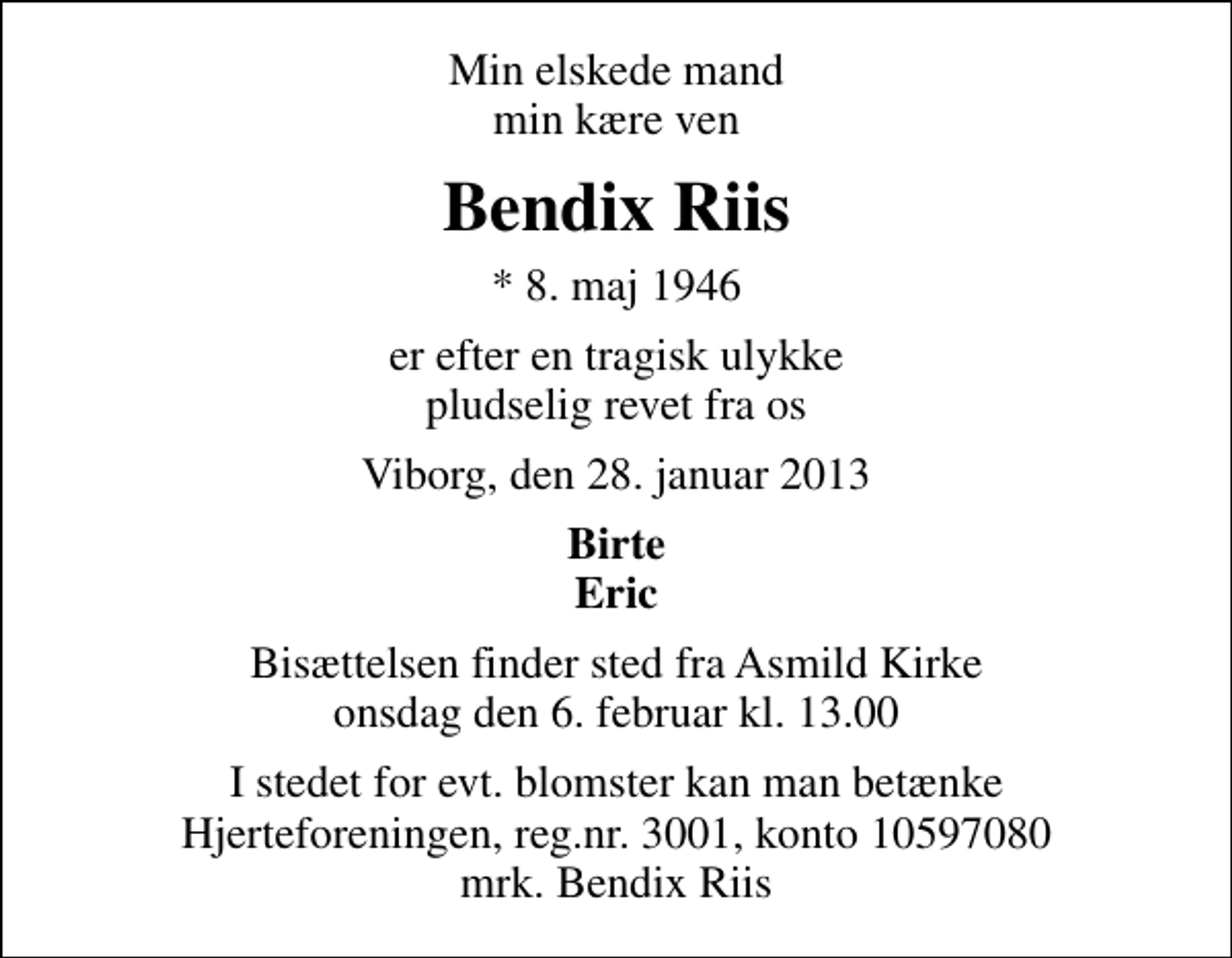 <p>Min elskede mand min kære ven<br />Bendix Riis<br />* 8. maj 1946<br />er efter en tragisk ulykke pludselig revet fra os<br />Viborg, den 28. januar 2013<br />Birte Eric<br />Bisættelsen finder sted fra Asmild Kirke onsdag den 6. februar kl. 13.00<br />I stedet for evt. blomster kan man betænke<br />Hjerteforeningen reg.4183,konto10597080mrk. Bendix<br />Riis</p>