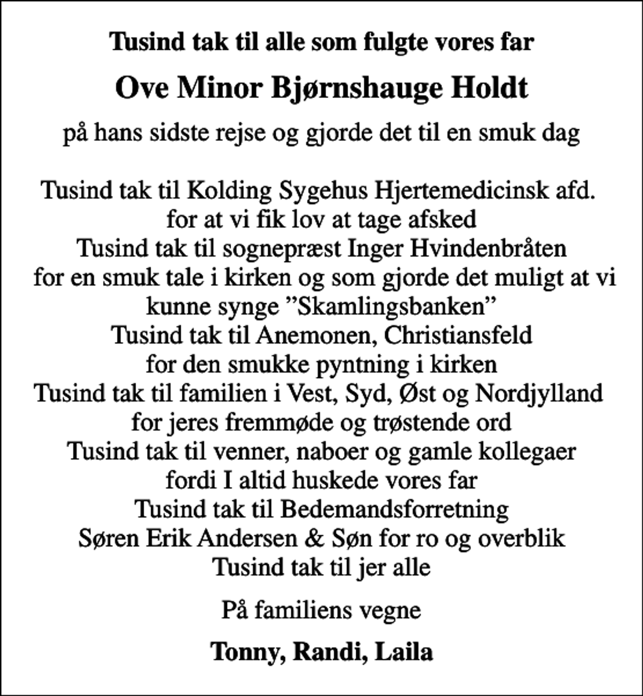 <p>Tusind tak til alle som fulgte vores far<br />Ove Minor Bjørnshauge Holdt<br />på hans sidste rejse og gjorde det til en smuk dag Tusind tak til Kolding Sygehus Hjertemedicinsk afd. for at vi fik lov at tage afsked Tusind tak til sognepræst Inger Hvindenbråten for en smuk tale i kirken og som gjorde det muligt at vi kunne synge Skamlingsbanken Tusind tak til Anemonen, Christiansfeld for den smukke pyntning i kirken Tusind tak til familien i Vest, Syd, Øst og Nordjylland for jeres fremmøde og trøstende ord Tusind tak til venner, naboer og gamle kollegaer fordi I altid huskede vores far Tusind tak til Bedemandsforretning Søren Erik Andersen &amp; Søn for ro og overblik Tusind tak til jer alle<br />På familiens vegne<br />Tonny, Randi, Laila</p>