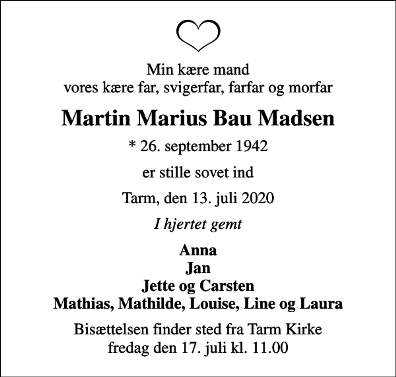 <p>Min kære mand vores kære far, svigerfar, farfar og morfar<br />Martin Marius Bau Madsen<br />* 26. september 1942<br />er stille sovet ind<br />Tarm, den 13. juli 2020<br />I hjertet gemt<br />Anna Jan Jette og Carsten Mathias, Mathilde, Louise, Line og Laura<br />Bisættelsen finder sted fra Tarm Kirke fredag den 17. juli kl. 11.00</p>