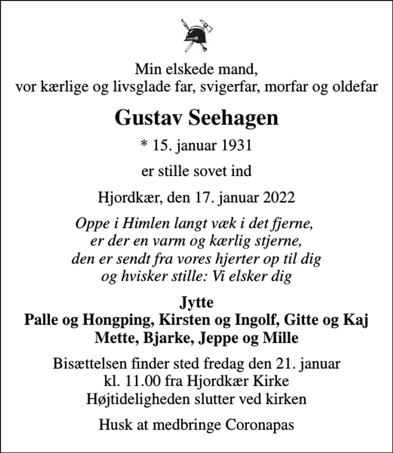 <p>Min elskede mand, vor kærlige og livsglade far, svigerfar, morfar og oldefar<br />Gustav Seehagen<br />* 15. januar 1931<br />er stille sovet ind<br />Hjordkær, den 17. januar 2022<br />Oppe i Himlen langt væk i det fjerne, er der en varm og kærlig stjerne, den er sendt fra vores hjerter op til dig og hvisker stille: Vi elsker dig<br />Jytte Palle og Hongping, Kirsten og Ingolf, Gitte og Kaj Mette, Bjarke, Jeppe og Mille<br />Bisættelsen finder sted fredag den 21. januar kl. 11.00 fra Hjordkær Kirke Højtideligheden slutter ved kirken<br />Husk at medbringe Coronapas</p>