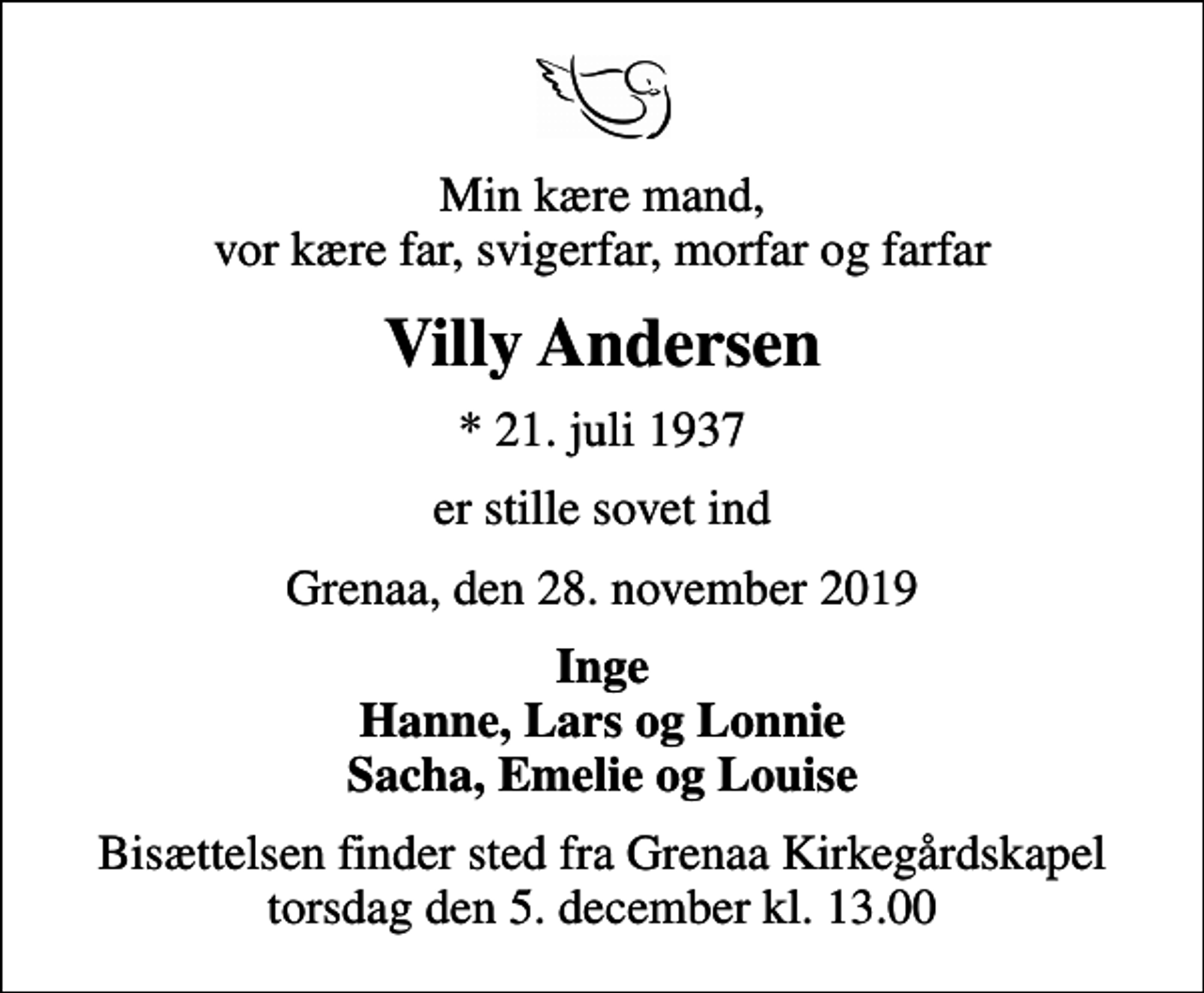 <p>Min kære mand, vor kære far, svigerfar, morfar og farfar<br />Villy Andersen<br />* 21. juli 1937<br />er stille sovet ind<br />Grenaa, den 28. november 2019<br />Inge Hanne, Lars og Lonnie Sacha, Emelie og Louise<br />Bisættelsen finder sted fra Grenaa Kirkegårdskapel torsdag den 5. december kl. 13.00</p>