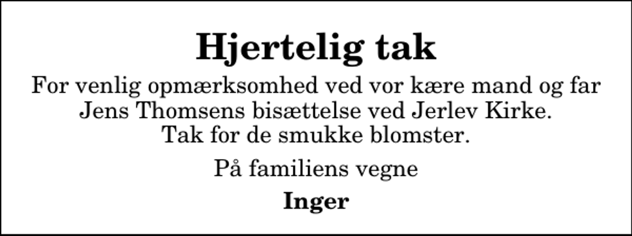 <p>Hjertelig tak<br />For venlig opmærksomhed ved vor kære mand og far Jens Thomsens bisættelse ved Jerlev Kirke. Tak for de smukke blomster.<br />På familiens vegne<br />Inger</p>