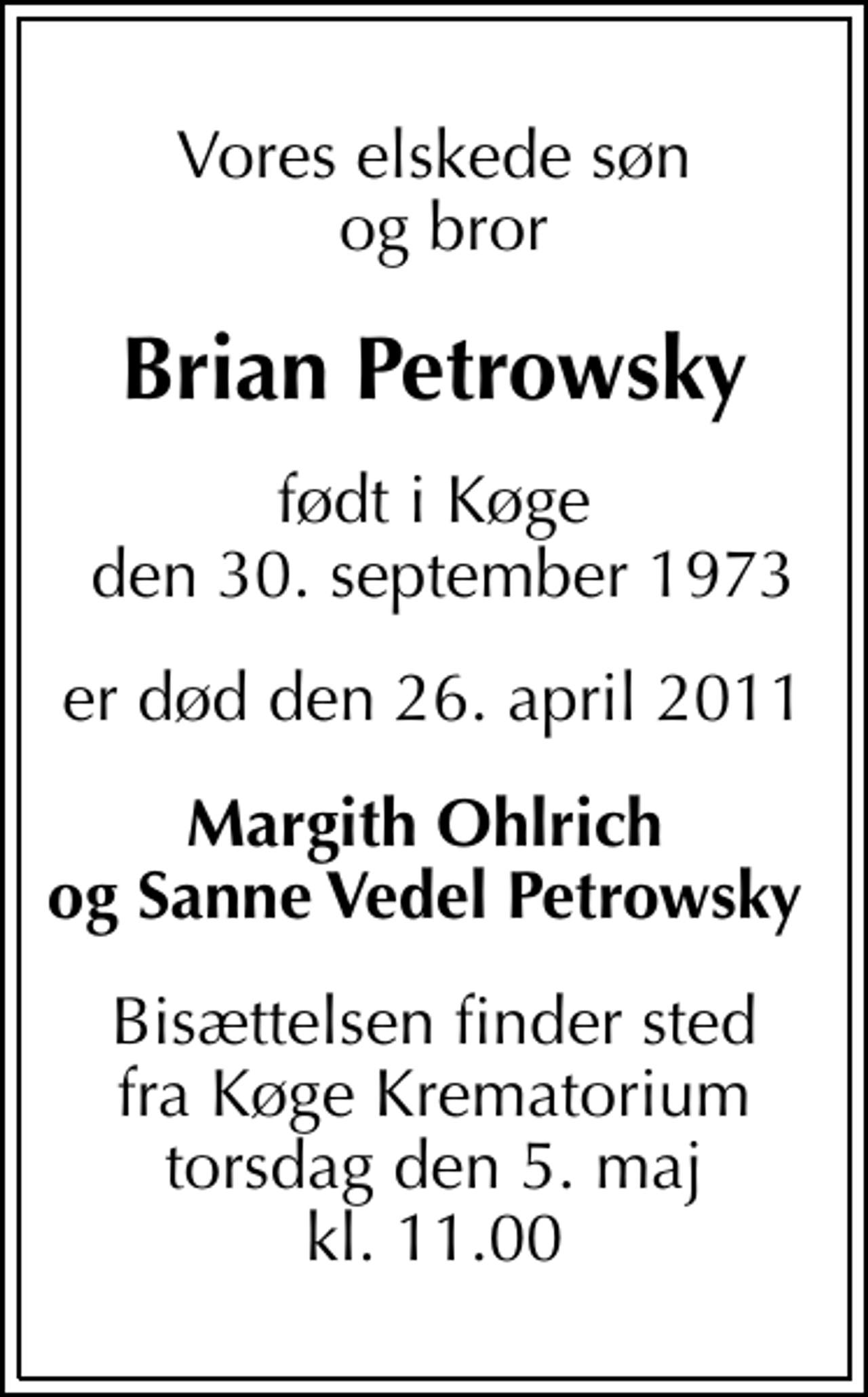 <p>Vores elskede søn og bror<br />Brian Petrowsky<br />født i Køge den 30. september 1973<br />er død den 26. april 2011<br />Margith Ohlrich og Sanne Vedel Petrowsky<br />Bisættelsen finder sted fra Køge Krematorium torsdag den 5. maj kl. 11.00</p>