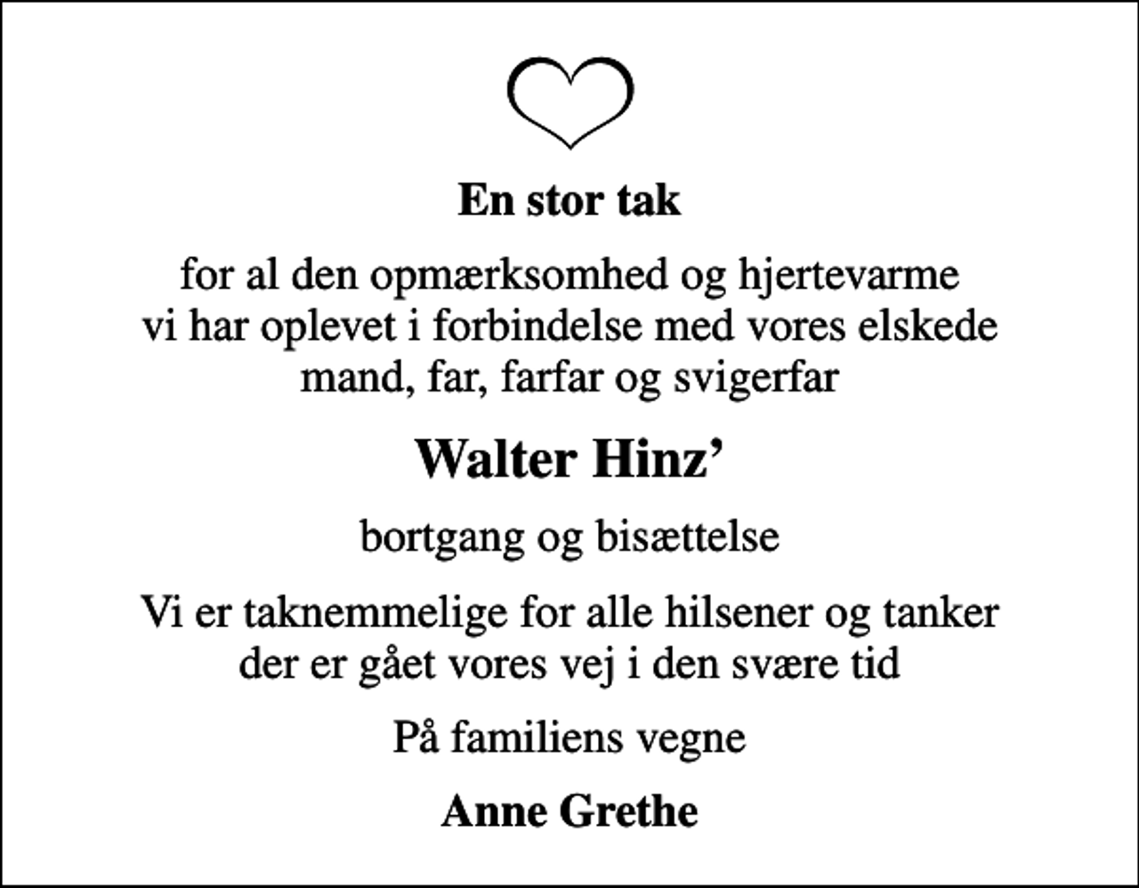 <p>En stor tak<br />for al den opmærksomhed og hjertevarme vi har oplevet i forbindelse med vores elskede mand, far, farfar og svigerfar<br />Walter Hinz<br />bortgang og bisættelse<br />Vi er taknemmelige for alle hilsener og tanker der er gået vores vej i den svære tid<br />På familiens vegne<br />Anne Grethe</p>