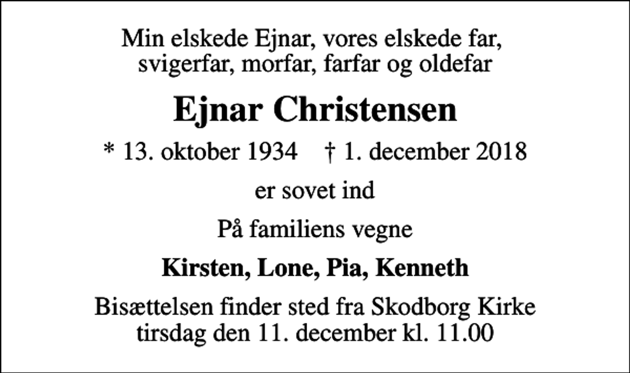 <p>Min elskede Ejnar, vores elskede far, svigerfar, morfar, farfar og oldefar<br />Ejnar Christensen<br />* 13. oktober 1934 ✝ 1. december 2018<br />er sovet ind<br />På familiens vegne<br />Kirsten, Lone, Pia, Kenneth<br />Bisættelsen finder sted fra Skodborg Kirke tirsdag den 11. december kl. 11.00</p>