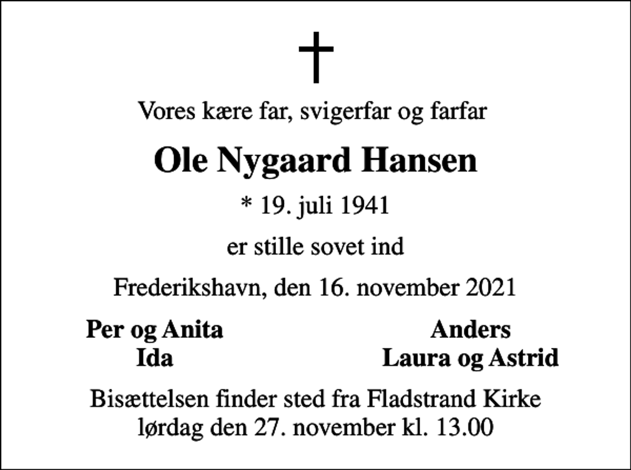 <p>Vores kære far, svigerfar og farfar<br />Ole Nygaard Hansen<br />* 19. juli 1941<br />er stille sovet ind<br />Frederikshavn, den 16. november 2021<br />Per og Anita<br />Anders<br />Ida<br />Laura og Astrid<br />Bisættelsen finder sted fra Fladstrand Kirke lørdag den 27. november kl. 13.00</p>