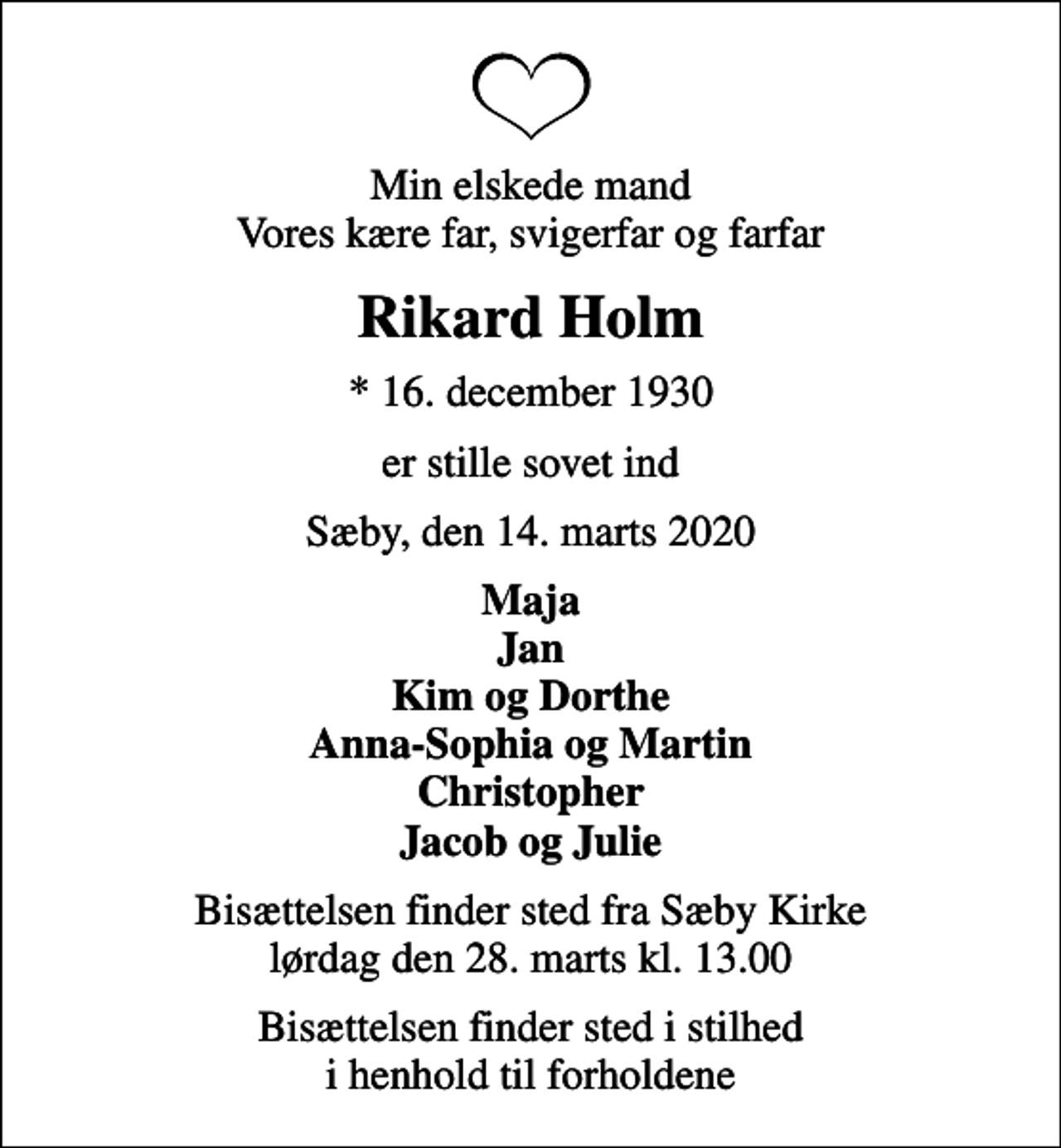 <p>Min elskede mand Vores kære far, svigerfar og farfar<br />Rikard Holm<br />* 16. december 1930<br />er stille sovet ind<br />Sæby, den 14. marts 2020<br />Maja Jan Kim og Dorthe Anna-Sophia og Martin Christopher Jacob og Julie<br />Bisættelsen finder sted fra Sæby Kirke lørdag den 28. marts kl. 13.00<br />Bisættelsen finder sted i stilhed i henhold til forholdene</p>