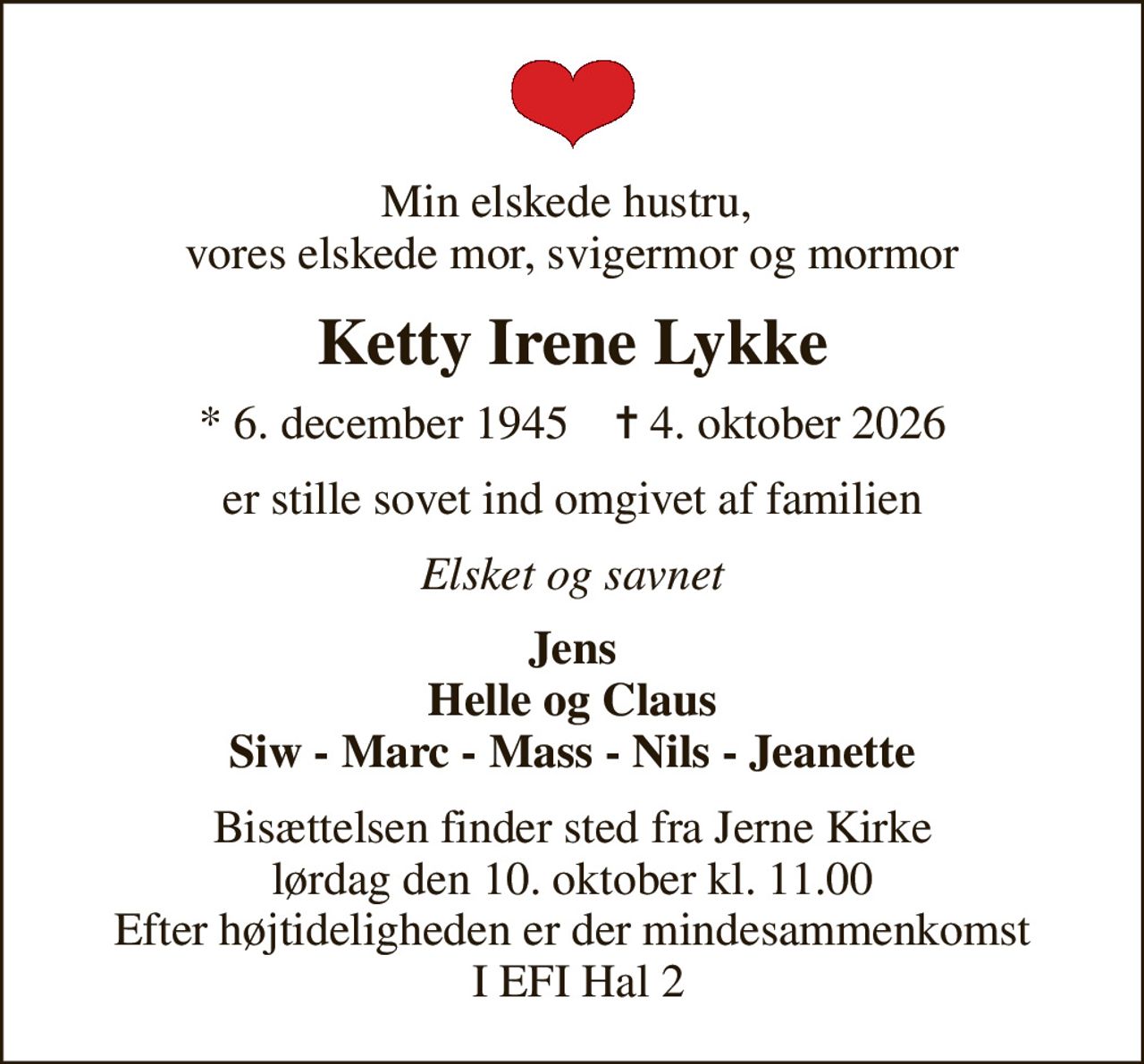 Min elskede hustru,  vores elskede mor, svigermor og mormor
Ketty Irene Lykke
* 6. december 1945    ✝ 4. oktober 2026
er stille sovet ind omgivet af familien
Elsket og savnet
Jens Helle og Claus Siw - Marc - Mass - Nils - Jeanette
Bisættelsen finder sted fra Jerne Kirke  lørdag den 10. oktober kl. 11.00  Efter højtideligheden er der mindesammenkomst  I EFI Hal 2