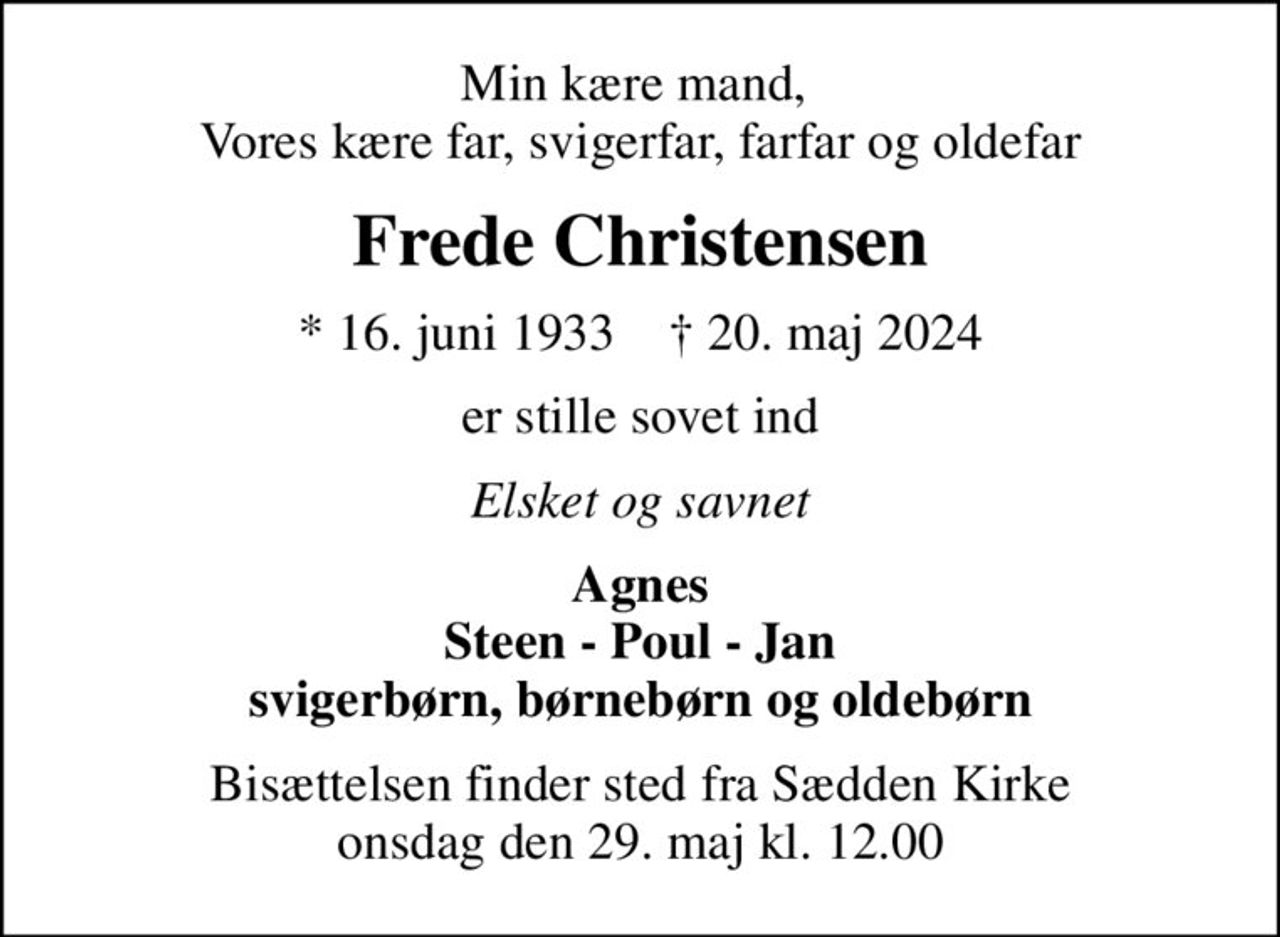 Min kære mand,  Vores kære far, svigerfar, farfar og oldefar
Frede Christensen
* 16. juni 1933    ✝ 20. maj 2024
er stille sovet ind
Elsket og savnet
Agnes Steen - Poul - Jan svigerbørn, børnebørn og oldebørn
Bisættelsen finder sted fra Sædden Kirke  onsdag den 29. maj kl. 12.00