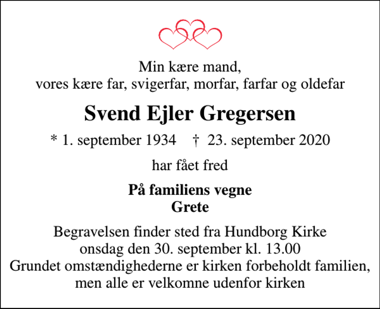 <p>Min kære mand, vores kære far, svigerfar, morfar, farfar og oldefar<br />Svend Ejler Gregersen<br />* 1. september 1934 ✝ 23. september 2020<br />har fået fred<br />På familiens vegne Grete<br />Begravelsen finder sted fra Hundborg Kirke onsdag den 30. september kl. 13.00 Grundet omstændighederne er kirken forbeholdt familien, men alle er velkomne udenfor kirken</p>