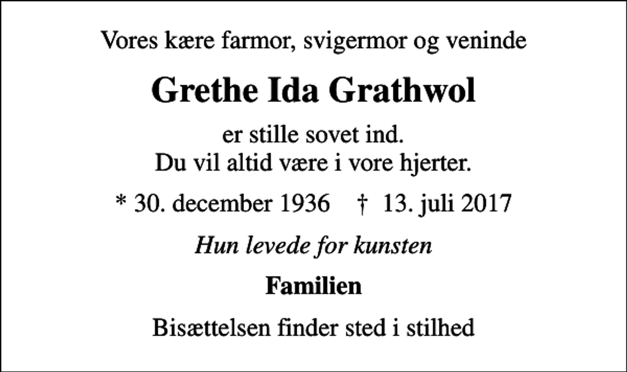 <p>Vores kære farmor, svigermor og veninde<br />Grethe Ida Grathwol<br />er stille sovet ind. Du vil altid være i vore hjerter.<br />* 30. december 1936 ✝ 13. juli 2017<br />Hun levede for kunsten<br />Familien<br />Bisættelsen finder sted i stilhed</p>