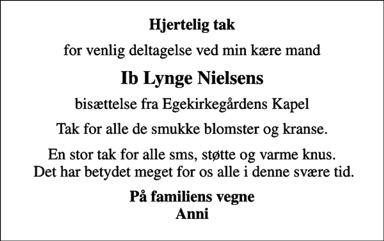 <p>Hjertelig tak<br />for venlig deltagelse ved min kære mand<br />Ib Lynge Nielsens<br />bisættelse fra Egekirkegårdens Kapel<br />Tak for alle de smukke blomster og kranse.<br />En stor tak for alle sms, støtte og varme knus. Det har betydet meget for os alle i denne svære tid.<br />På familiens vegne Anni</p>