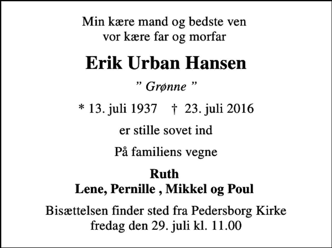 <p>Min kære mand og bedste ven vor kære far og morfar<br />Erik Urban Hansen<br />Grønne<br />* 13. juli 1937 ✝ 23. juli 2016<br />er stille sovet ind<br />På familiens vegne<br />Ruth Lene, Pernille , Mikkel og Poul<br />Bisættelsen finder sted fra Pedersborg Kirke fredag den 29. juli kl. 11.00</p>