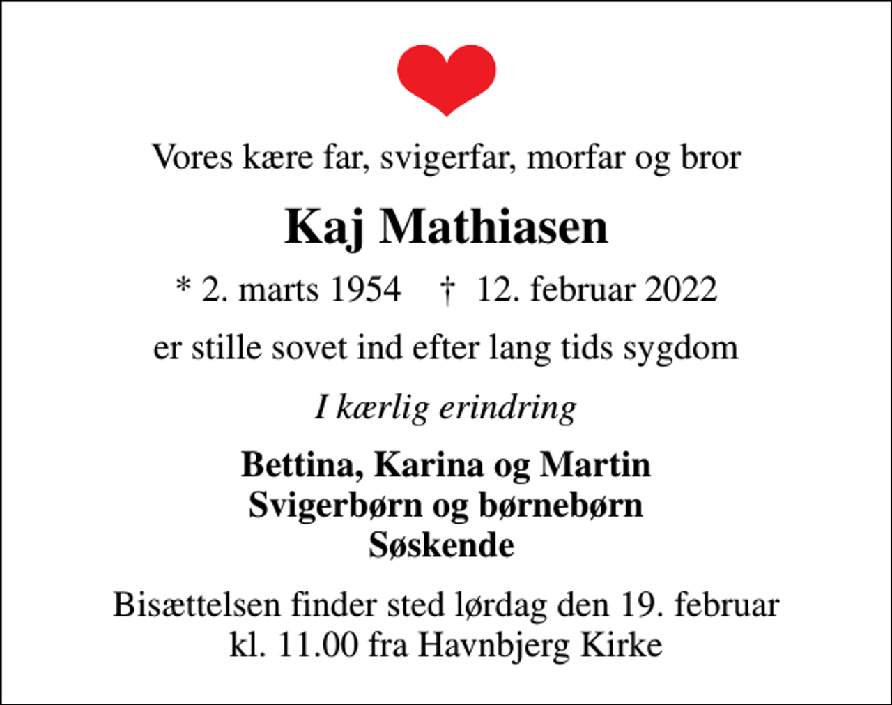 <p>Vores kære far, svigerfar, morfar og bror<br />Kaj Mathiasen<br />* 2. marts 1954 ✝ 12. februar 2022<br />er stille sovet ind efter lang tids sygdom<br />I kærlig erindring<br />Bettina, Karina og Martin Svigerbørn og børnebørn Søskende<br />Bisættelsen finder sted lørdag den 19. februar kl. 11.00 fra Havnbjerg Kirke</p>
