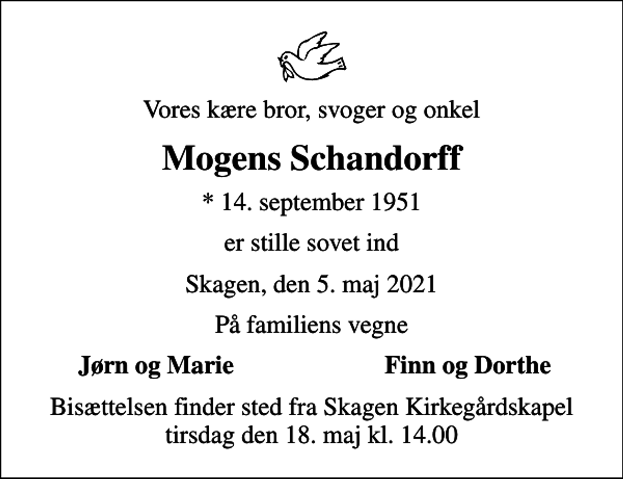 <p>Vores kære bror, svoger og onkel<br />Mogens Schandorff<br />* 14. september 1951<br />er stille sovet ind<br />Skagen, den 5. maj 2021<br />På familiens vegne<br />Jørn og Marie<br />Finn og Dorthe<br />Bisættelsen finder sted fra Skagen Kirkegårdskapel tirsdag den 18. maj kl. 14.00</p>
