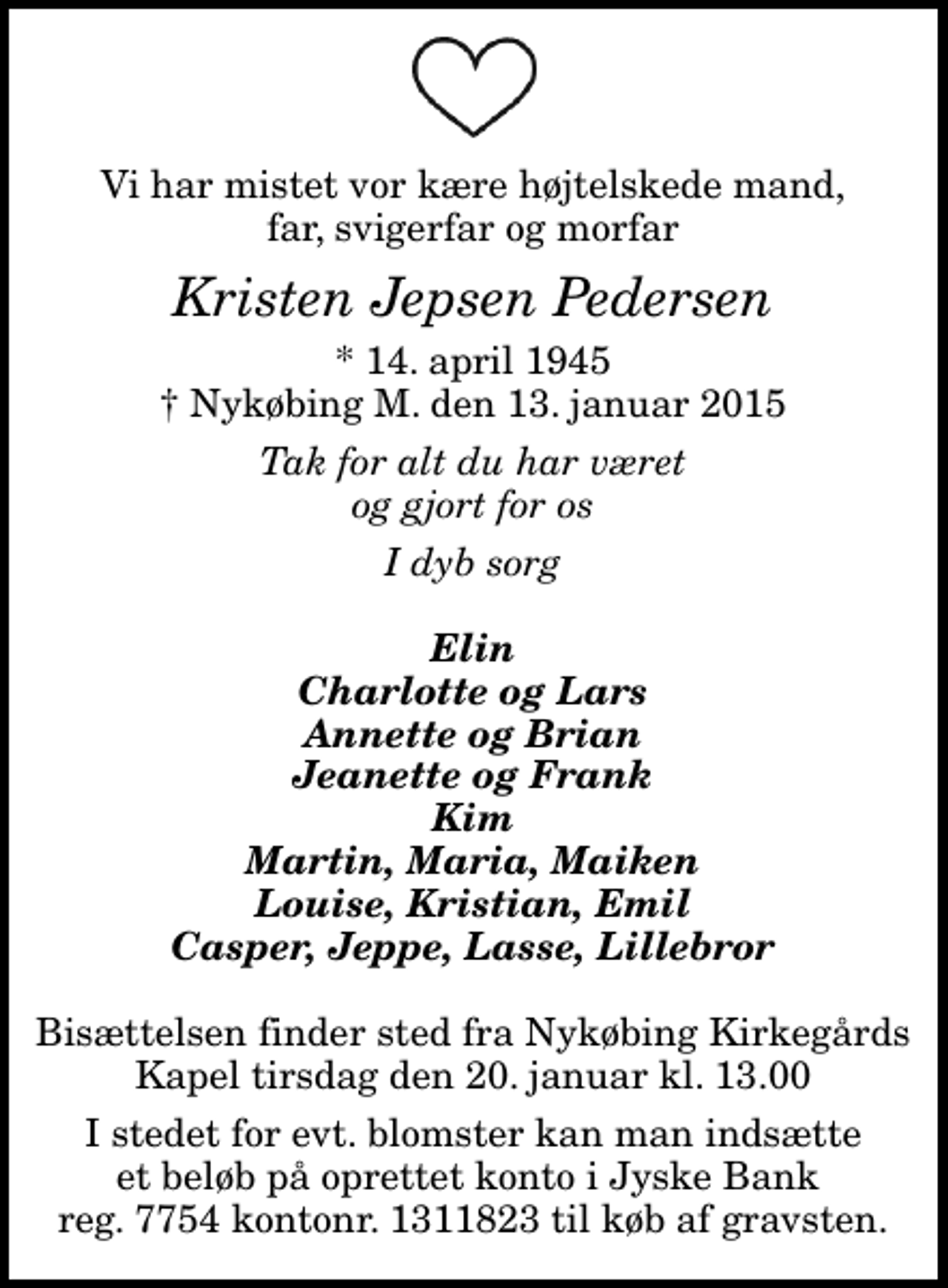 <p>Vi har mistet vor kære højtelskede mand, far, svigerfar og morfar<br />Kristen Jepsen Pedersen<br />* 14. april 1945<br />✝ Nykøbing M. den 13. januar 2015<br />Tak for alt du har været og gjort for os<br />I dyb sorg<br />Elin Charlotte og Lars Annette og Brian Jeanette og Frank Kim Martin, Maria, Maiken Louise, Kristian, Emil Casper, Jeppe, Lasse, Lillebror<br />I stedet for evt. blomster kan man indsætte et beløb på oprettet konto i Jyske Bank reg. 7754 kontonr. 1311823 til køb af gravsten.</p>