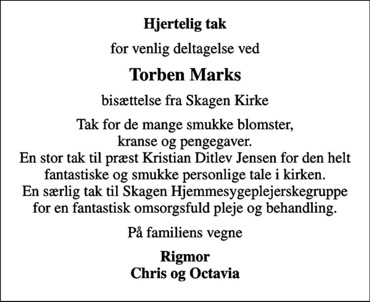 <p>Hjertelig tak<br />for venlig deltagelse ved<br />Torben Marks<br />bisættelse fra Skagen Kirke<br />Tak for de mange smukke blomster, kranse og pengegaver. En stor tak til præst Kristian Ditlev Jensen for den helt fantastiske og smukke personlige tale i kirken. En særlig tak til Skagen Hjemmesygeplejerskegruppe for en fantastisk omsorgsfuld pleje og behandling.<br />På familiens vegne<br />Rigmor Chris og Octavia</p>