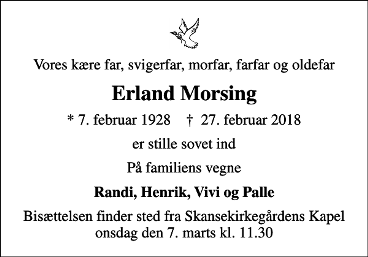 <p>Vores kære far, svigerfar, morfar, farfar og oldefar<br />Erland Morsing<br />* 7. februar 1928 ✝ 27. februar 2018<br />er stille sovet ind<br />På familiens vegne<br />Randi, Henrik, Vivi og Palle<br />Bisættelsen finder sted fra Skansekirkegårdens Kapel onsdag den 7. marts kl. 11.30</p>