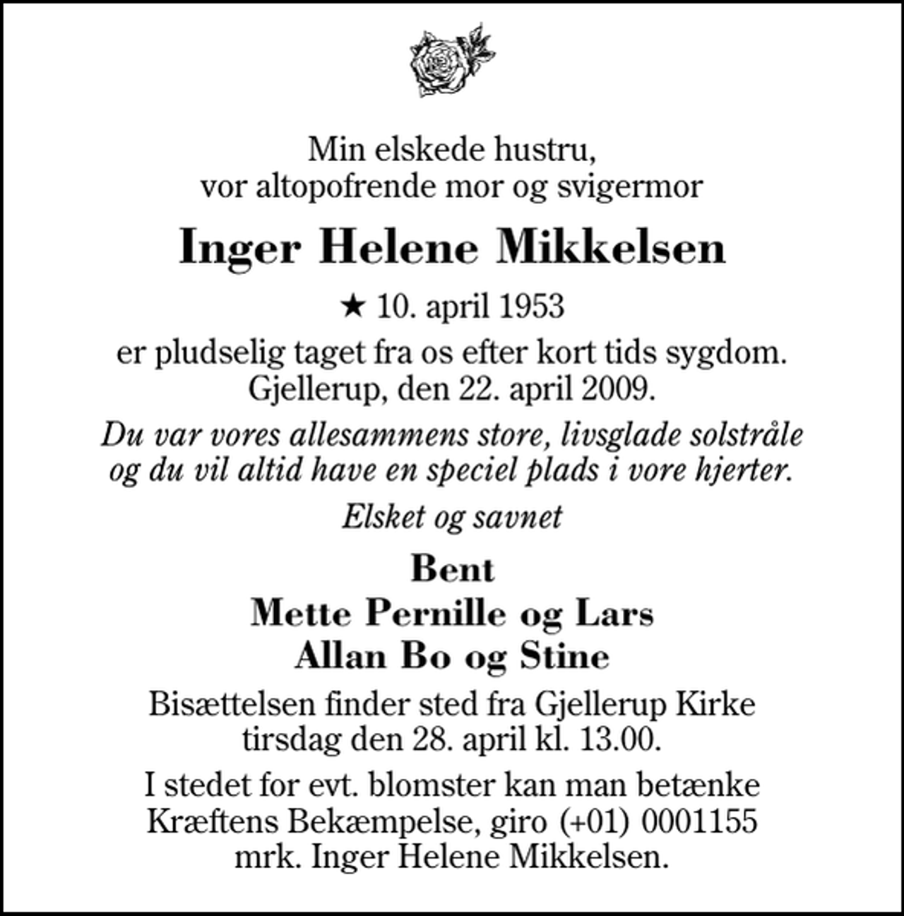 <p>Min elskede hustru, vor altopofrende mor og svigermor<br />Inger Helene Mikkelsen<br />* 10. april 1953<br />er pludselig taget fra os efter kort tids sygdom. Gjellerup, den 22. april 2009.<br />Du var vores allesammens store, livsglade solstråle og du vil altid have en speciel plads i vore hjerter.<br />Elsket og savnet<br />Bent Mette Pernille og Lars Allan Bo og Stine<br />Bisættelsen finder sted fra Gjellerup Kirke tirsdag den 28. april kl. 13.00<br />I stedet for evt. blomster kan man betænke<br />Kræftens Bekæmpelse reg.4183konto0001155mrk. Inger Helene<br />Mikkelsen</p>