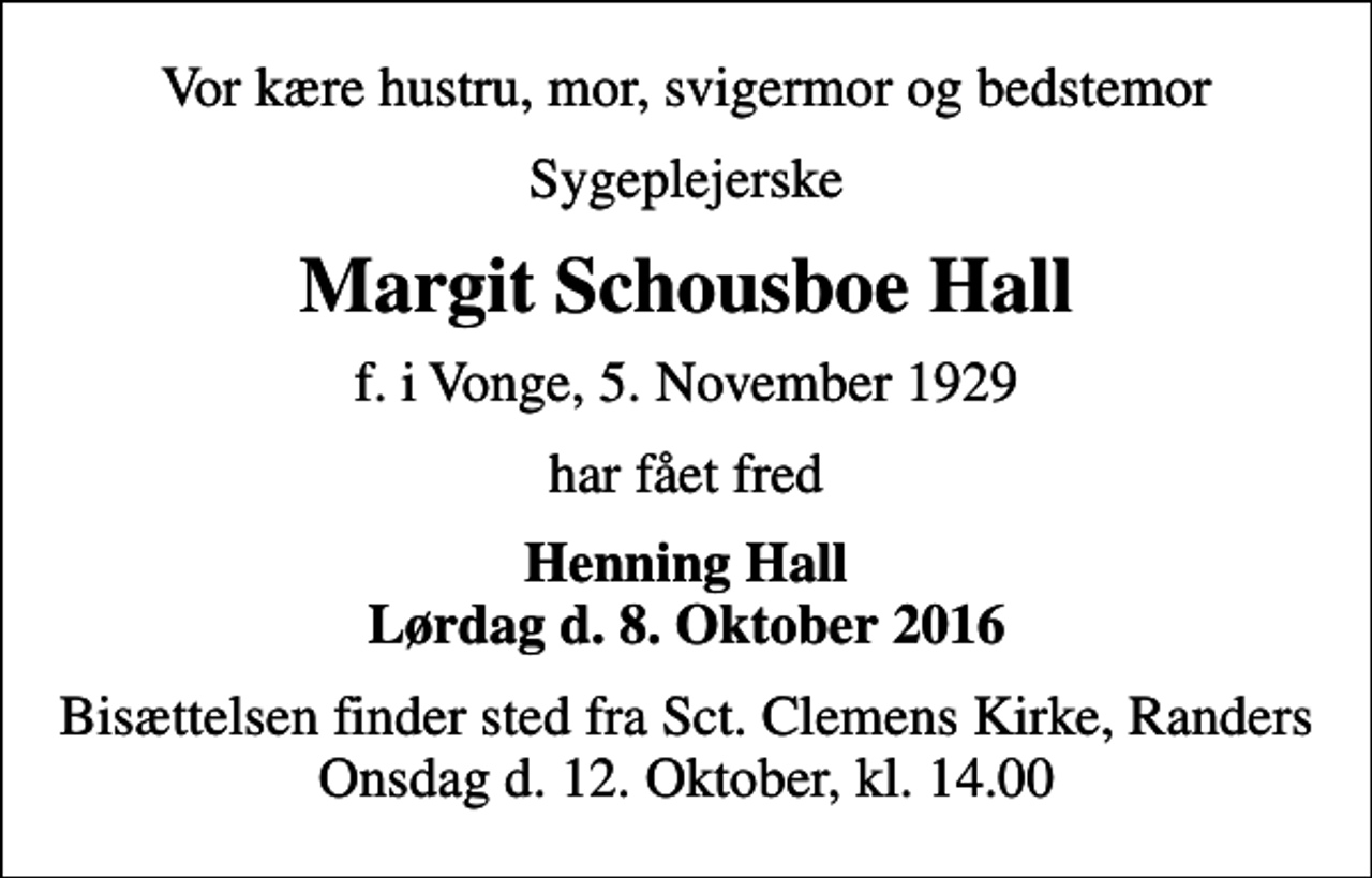 <p>Vor kære hustru, mor, svigermor og bedstemor<br />Sygeplejerske<br />Margit Schousboe Hall<br />f. i Vonge, 5. November 1929<br />har fået fred<br />Henning Hall Lørdag d. 8. Oktober 2016<br />Bisættelsen finder sted fra Sct. Clemens Kirke, Randers Onsdag d. 12. Oktober, kl. 14.00</p>