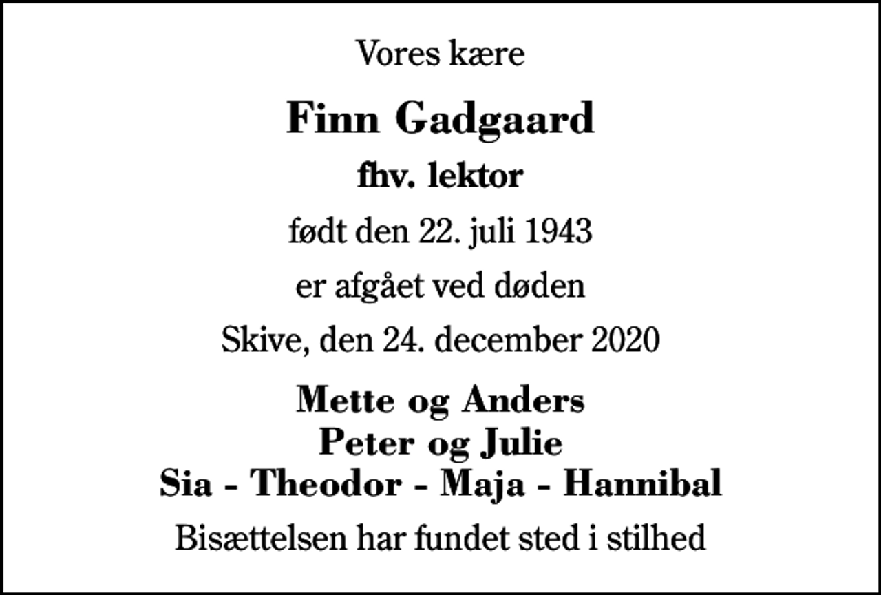 <p>Vores kære<br />Finn Gadgaard<br />fhv. lektor<br />født den 22. juli 1943<br />er afgået ved døden<br />Skive, den 24. december 2020<br />Mette og Anders Peter og Julie Sia - Theodor - Maja - Hannibal<br />Bisættelsen har fundet sted i stilhed</p>