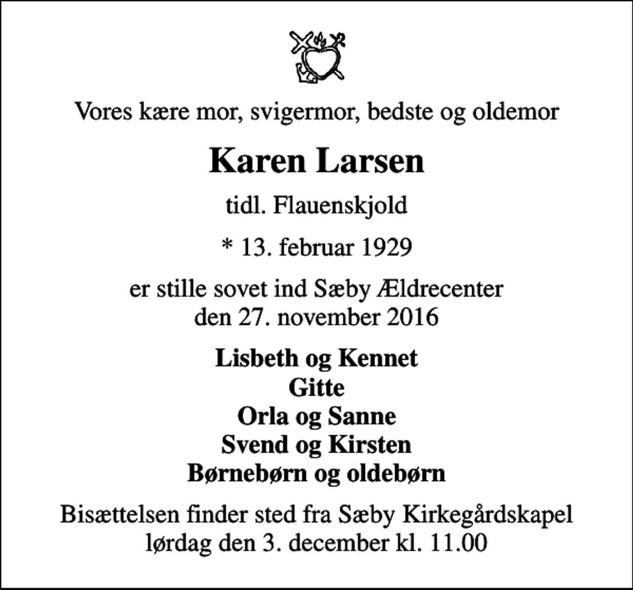<p>Vores kære mor, svigermor, bedste og oldemor<br />Karen Larsen<br />tidl. Flauenskjold<br />* 13. februar 1929<br />er stille sovet ind Sæby Ældrecenter den 27. november 2016<br />Lisbeth og Kennet Gitte Orla og Sanne Svend og Kirsten Børnebørn og oldebørn<br />Bisættelsen finder sted fra Sæby Kirkegårdskapel lørdag den 3. december kl. 11.00</p>