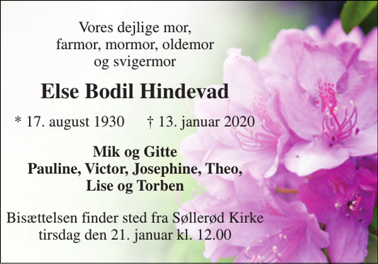 <p>Vores dejlige mor, farmor, mormor, oldemor og svigermor<br />Else Bodil Hindevad<br />* 17. august 1930<br />†​ 13. januar 2020​<br />Mik og Gitte Pauline, Victor, Josephine, Theo, Lise og Torben<br />Bisættelsen finder sted fra Søllerød Kirke tirsdag den 21. januar kl. 12.00</p>