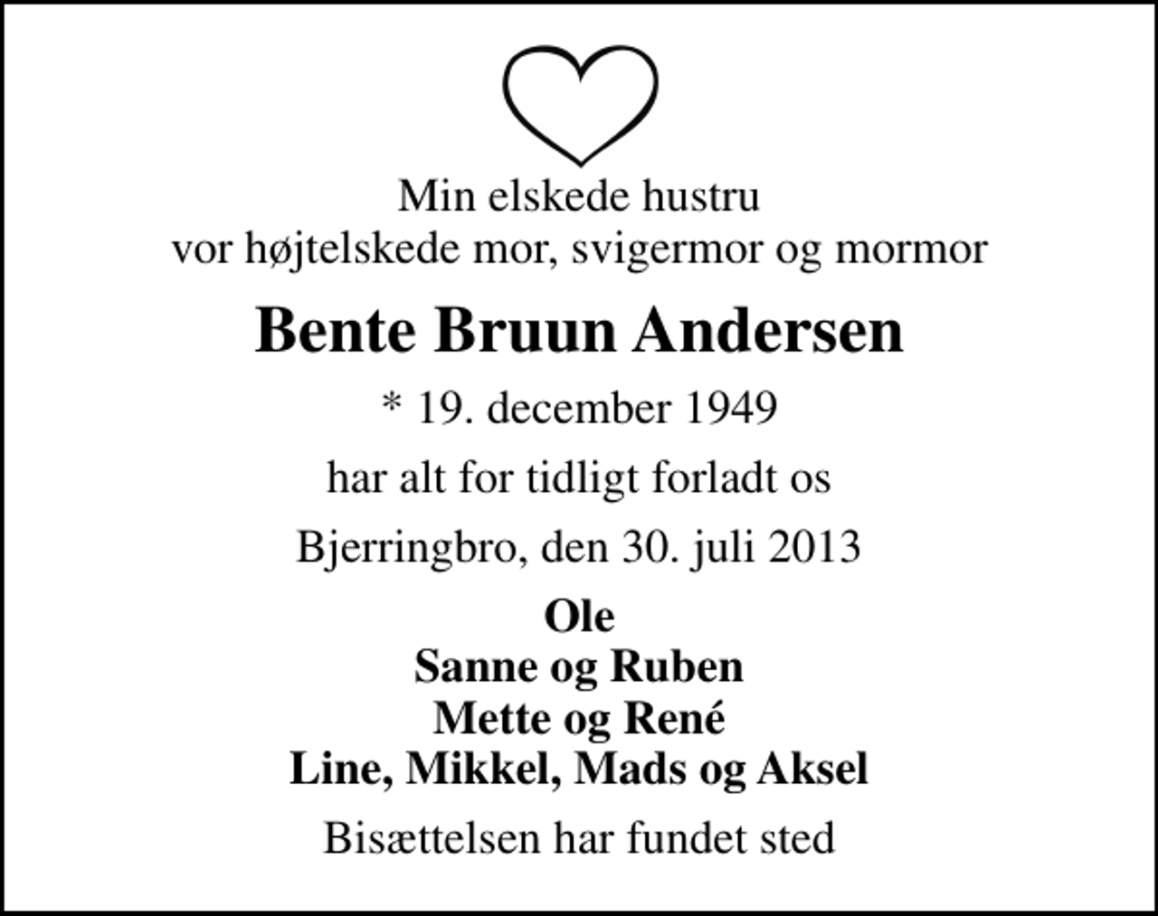 <p>Min elskede hustru vor højtelskede mor, svigermor og mormor<br />Bente Bruun Andersen<br />* 19. december 1949<br />har alt for tidligt forladt os<br />Bjerringbro, den 30. juli 2013<br />Ole Sanne og Ruben Mette og René Line, Mikkel, Mads og Aksel<br />Bisættelsen har fundet sted</p>